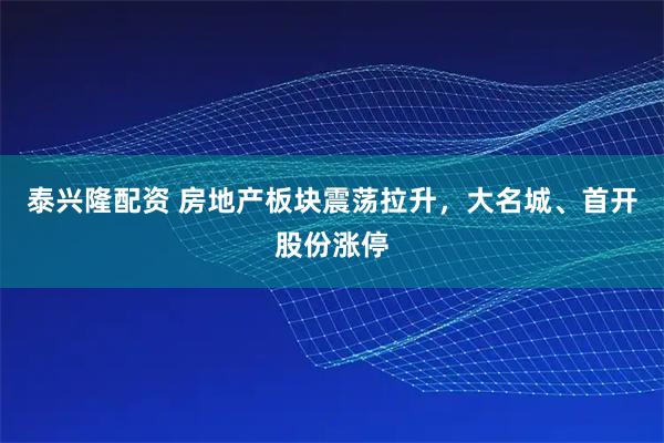泰兴隆配资 房地产板块震荡拉升，大名城、首开股份涨停