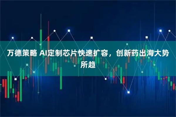 万德策略 AI定制芯片快速扩容，创新药出海大势所趋