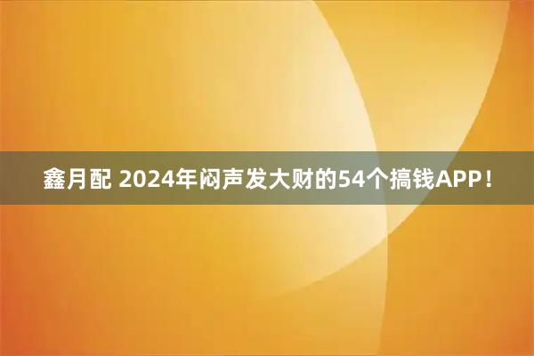 鑫月配 2024年闷声发大财的54个搞钱APP！