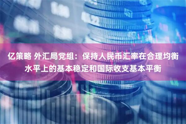 亿策略 外汇局党组：保持人民币汇率在合理均衡水平上的基本稳定和国际收支基本平衡