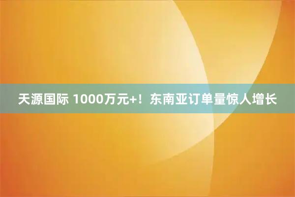 天源国际 1000万元+！东南亚订单量惊人增长