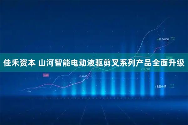 佳禾资本 山河智能电动液驱剪叉系列产品全面升级