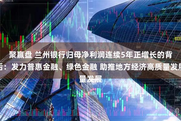 聚赢盘 兰州银行归母净利润连续5年正增长的背后：发力普惠金融、绿色金融 助推地方经济高质量发展