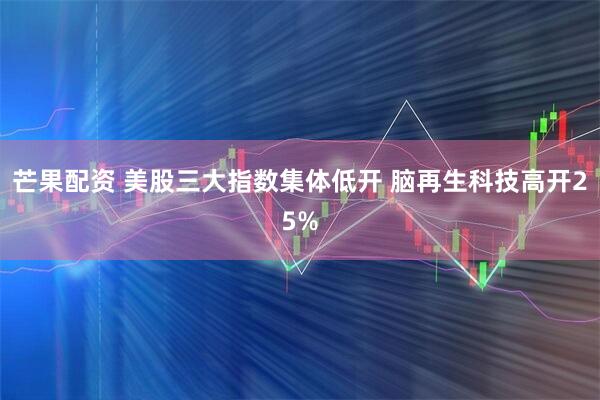 芒果配资 美股三大指数集体低开 脑再生科技高开25%