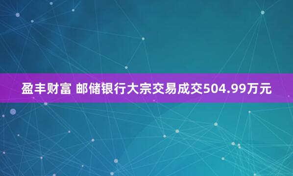 盈丰财富 邮储银行大宗交易成交504.99万元