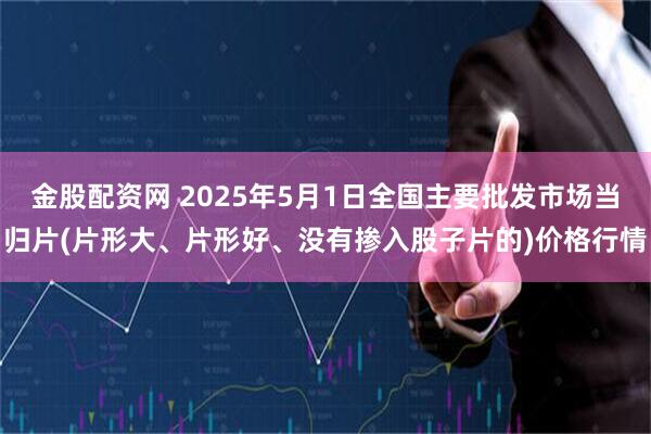 金股配资网 2025年5月1日全国主要批发市场当归片(片形大、片形好、没有掺入股子片的)价格行情