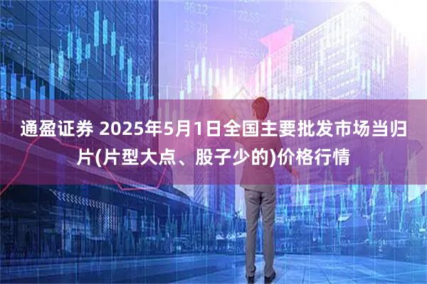 通盈证券 2025年5月1日全国主要批发市场当归片(片型大点、股子少的)价格行情