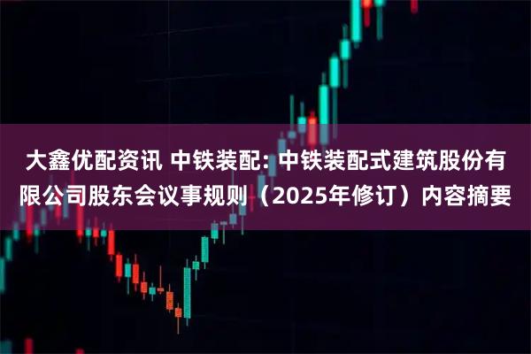 大鑫优配资讯 中铁装配: 中铁装配式建筑股份有限公司股东会议事规则（2025年修订）内容摘要