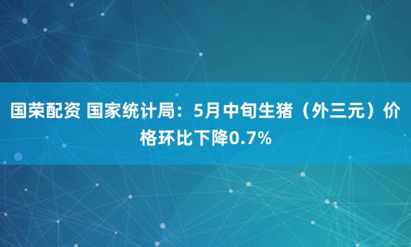 国荣配资 国家统计局：5月中旬生猪（外三元）价格环比下降0.7%