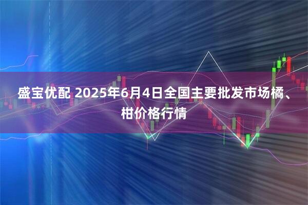 盛宝优配 2025年6月4日全国主要批发市场橘、柑价格行情
