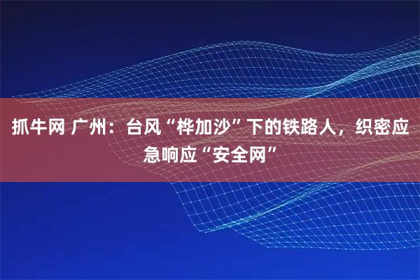 抓牛网 广州：台风“桦加沙”下的铁路人，织密应急响应“安全网”