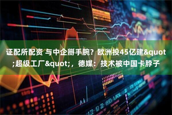 证配所配资 与中企掰手腕？欧洲投45亿建"超级工厂"，德媒：技术被中国卡脖子