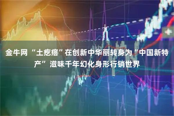 金牛网 “土疙瘩”在创新中华丽转身为“中国新特产” 滋味千年幻化身形行销世界