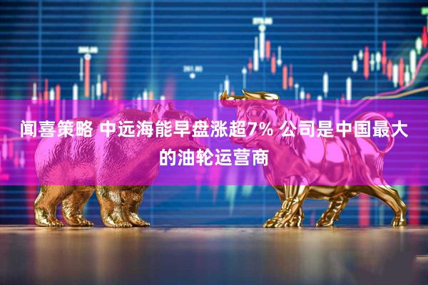 闻喜策略 中远海能早盘涨超7% 公司是中国最大的油轮运营商