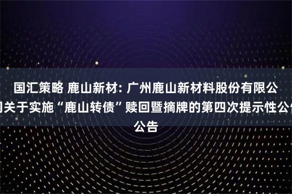 国汇策略 鹿山新材: 广州鹿山新材料股份有限公司关于实施“鹿山转债”赎回暨摘牌的第四次提示性公告