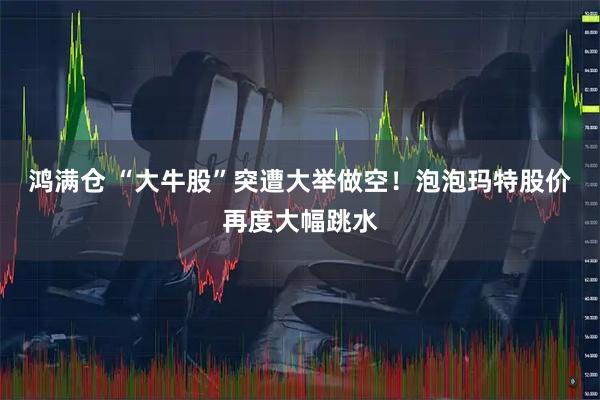 鸿满仓 “大牛股”突遭大举做空！泡泡玛特股价再度大幅跳水