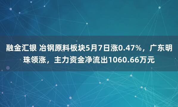 融金汇银 冶钢原料板块5月7日涨0.47%，广东明珠领涨，主力资金净流出1060.66万元