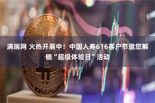 满瑞网 火热开展中！中国人寿616客户节邀您解锁“超级体验日”活动