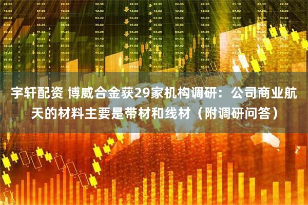 宇轩配资 博威合金获29家机构调研：公司商业航天的材料主要是带材和线材（附调研问答）