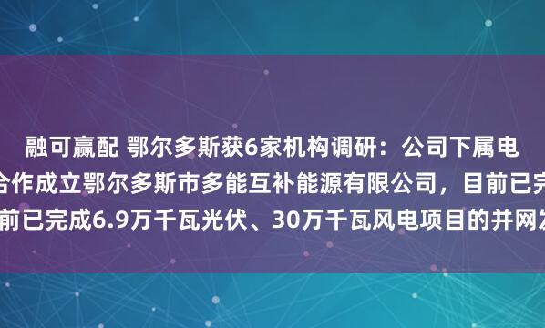 融可赢配 鄂尔多斯获6家机构调研：公司下属电冶集团与三峡新能源合作成立鄂尔多斯市多能互补能源有限公司，目前已完成6.9万千瓦光伏、30万千瓦风电项目的并网发电（附调研问答）