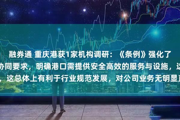 融券通 重庆港获1家机构调研：《条例》强化了水路运输与港口经营的协同要求，明确港口需提供安全高效的服务与设施，这总体上有利于行业规范发展，对公司业务无明显直接影响（附调研问答）