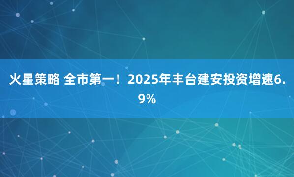 火星策略 全市第一！2025年丰台建安投资增速6.9%