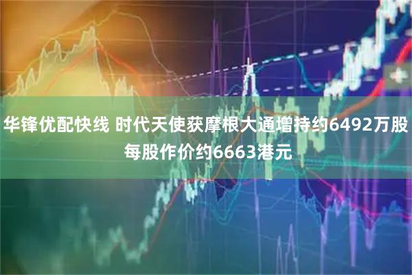 华锋优配快线 时代天使获摩根大通增持约6492万股 每股作价约6663港元