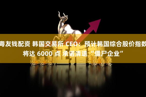 粤友钱配资 韩国交易所 CEO：预计韩国综合股价指数将达 6000 点 承诺清退 “僵尸企业”