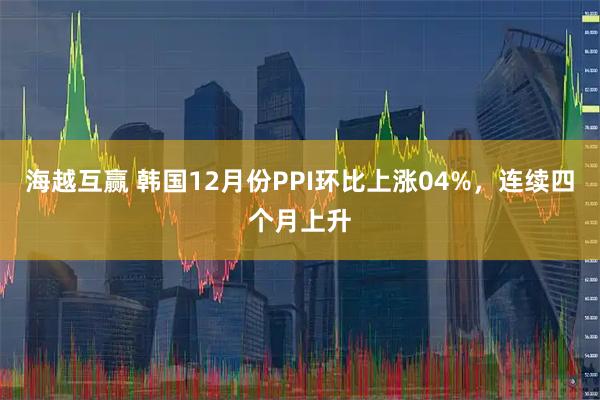 海越互赢 韩国12月份PPI环比上涨04%，连续四个月上升