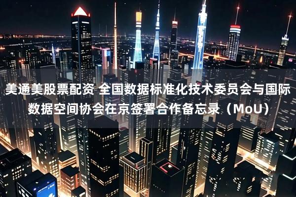 美通美股票配资 全国数据标准化技术委员会与国际数据空间协会在京签署合作备忘录（MoU）