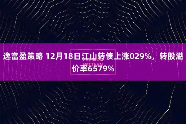 逸富盈策略 12月18日江山转债上涨029%，转股溢价率6579%