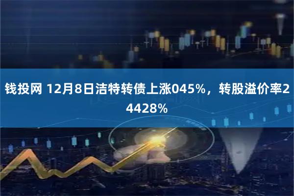 钱投网 12月8日洁特转债上涨045%，转股溢价率24428%