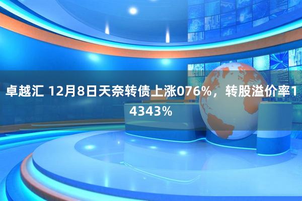 卓越汇 12月8日天奈转债上涨076%，转股溢价率14343%