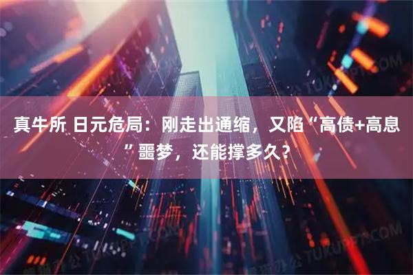 真牛所 日元危局：刚走出通缩，又陷“高债+高息”噩梦，还能撑多久？