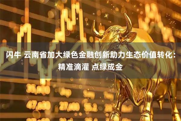 闪牛 云南省加大绿色金融创新助力生态价值转化：精准滴灌 点绿成金