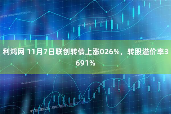 利鸿网 11月7日联创转债上涨026%，转股溢价率3691%