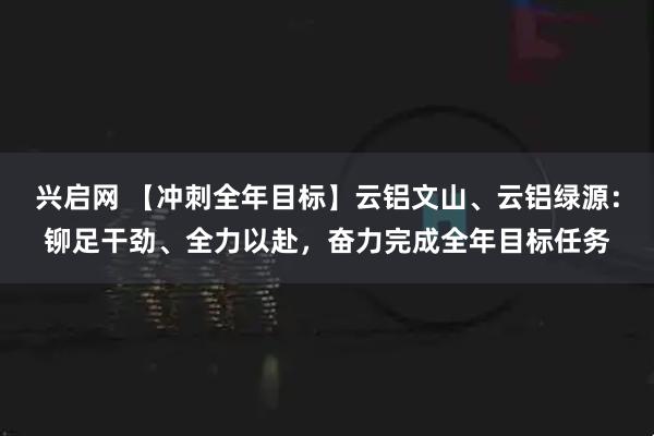 兴启网 【冲刺全年目标】云铝文山、云铝绿源：铆足干劲、全力以赴，奋力完成全年目标任务