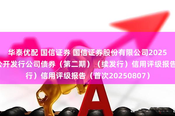 华泰优配 国信证券 国信证券股份有限公司2025年面向专业投资者公开发行公司债券（第二期）（续发行）信用评级报告（首次20250807）