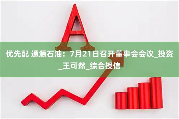 优先配 通源石油：7月21日召开董事会会议_投资_王可然_综合授信