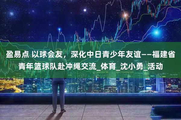 盈易点 以球会友，深化中日青少年友谊——福建省青年篮球队赴冲绳交流_体育_沈小勇_活动