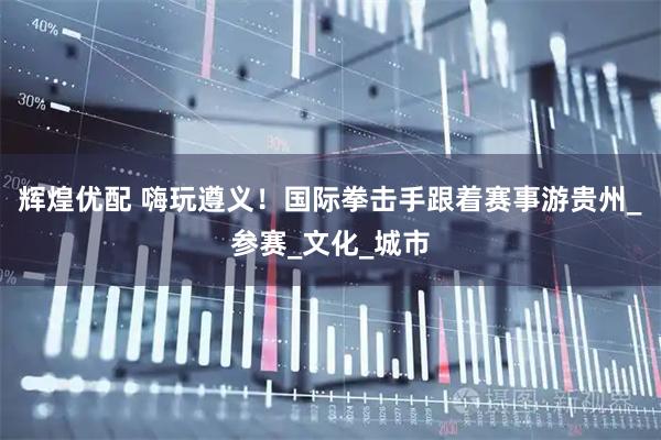 辉煌优配 嗨玩遵义！国际拳击手跟着赛事游贵州_参赛_文化_城市