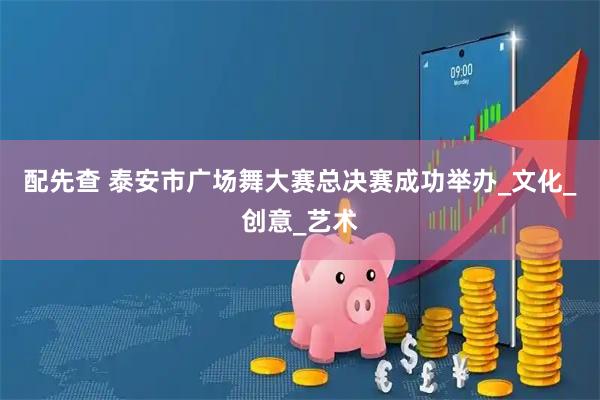 配先查 泰安市广场舞大赛总决赛成功举办_文化_创意_艺术