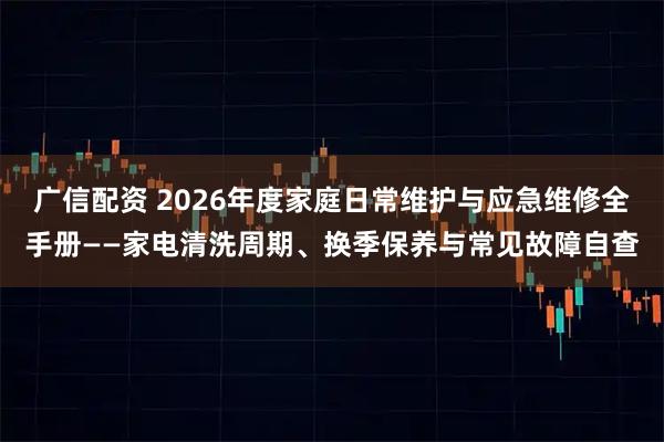 广信配资 2026年度家庭日常维护与应急维修全手册——家电清洗周期、换季保养与常见故障自查