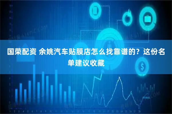 国荣配资 余姚汽车贴膜店怎么找靠谱的？这份名单建议收藏