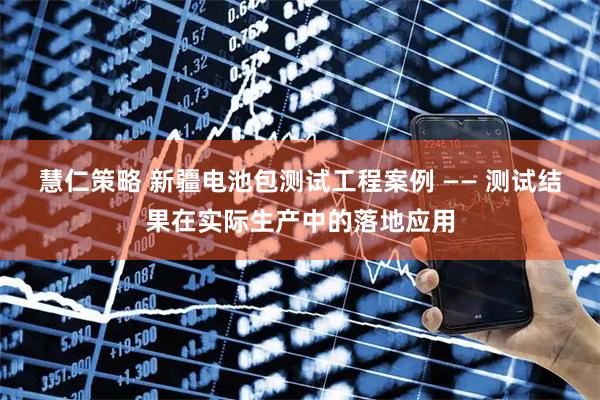 慧仁策略 新疆电池包测试工程案例 —— 测试结果在实际生产中的落地应用