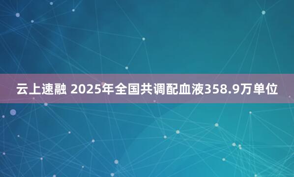 云上速融 2025年全国共调配血液358.9万单位
