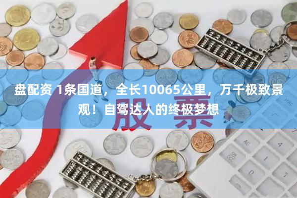 盘配资 1条国道，全长10065公里，万千极致景观！自驾达人的终极梦想